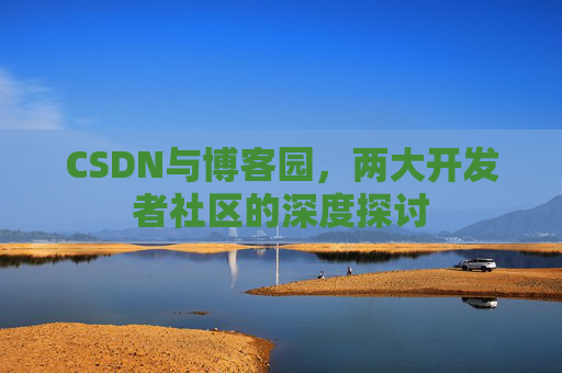 CSDN与博客园,两大开发者社区的深度探讨 CSDN与博客园,两大开发者社区的深度探讨